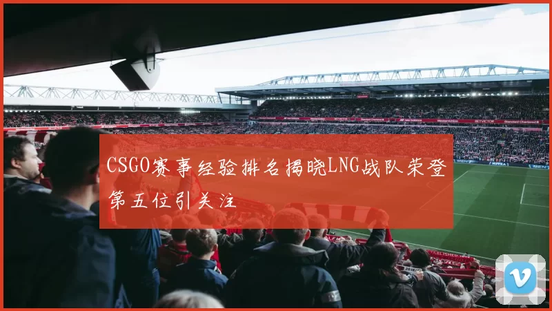 CSGO赛事经验排名揭晓LNG战队荣登第五位引关注