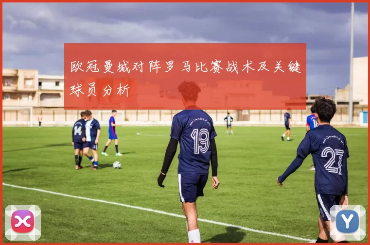 欧冠曼城对阵罗马比赛战术及关键球员分析