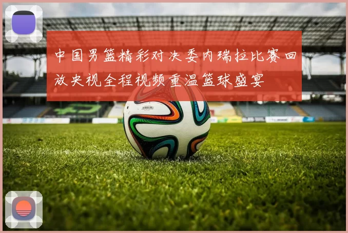 中国男篮精彩对决委内瑞拉比赛回放央视全程视频重温篮球盛宴