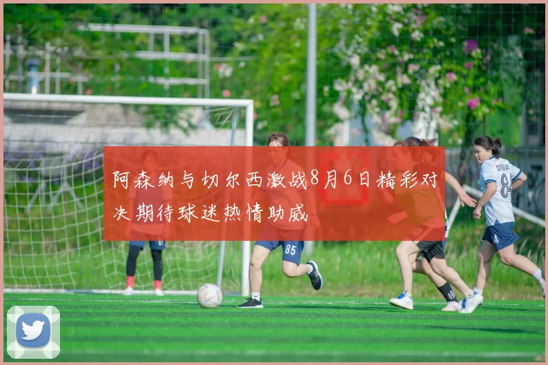 阿森纳与切尔西激战8月6日精彩对决期待球迷热情助威