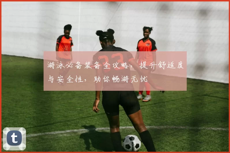 游泳必备装备全攻略，提升舒适度与安全性，助你畅游无忧