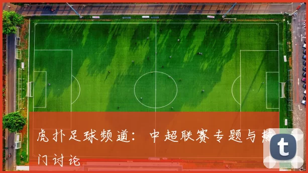 虎扑足球频道：中超联赛专题与热门讨论