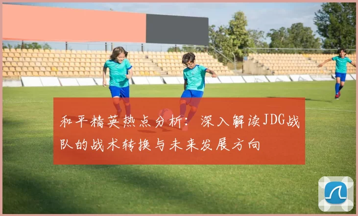 和平精英热点分析：深入解读JDG战队的战术转换与未来发展方向