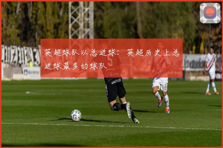 英超球队以总进球：英超历史上总进球最多的球队