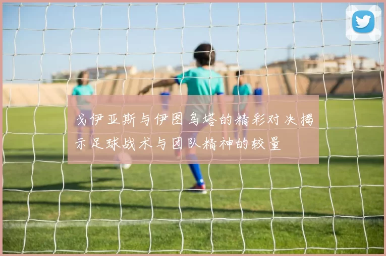 戈伊亚斯与伊图乌塔的精彩对决揭示足球战术与团队精神的较量