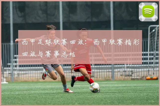 西甲足球联赛回放：西甲联赛精彩回放与赛事总结