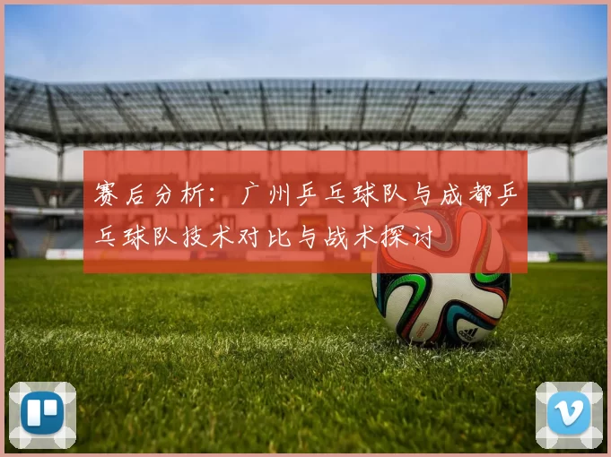 赛后分析：广州乒乓球队与成都乒乓球队技术对比与战术探讨