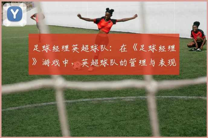 足球经理英超球队：在《足球经理》游戏中，英超球队的管理与表现