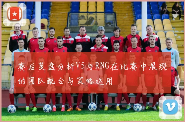 赛后复盘分析V5与RNG在比赛中展现的团队配合与策略运用
