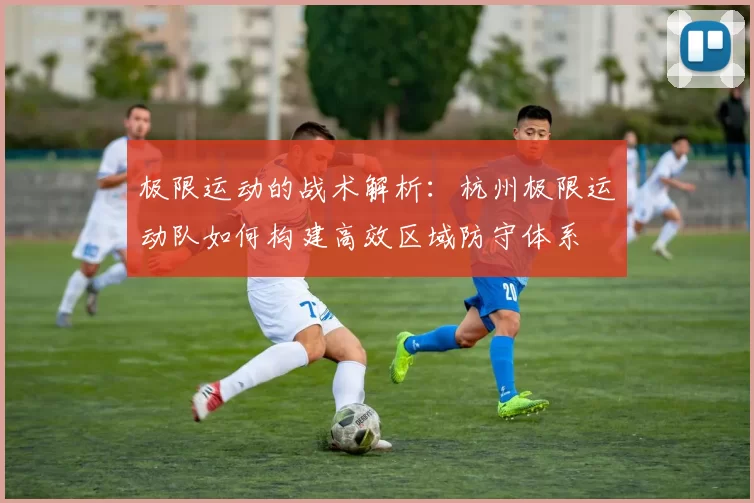 极限运动的战术解析：杭州极限运动队如何构建高效区域防守体系