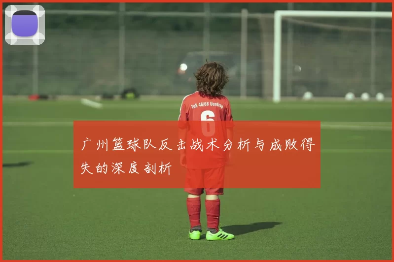 广州篮球队反击战术分析与成败得失的深度剖析