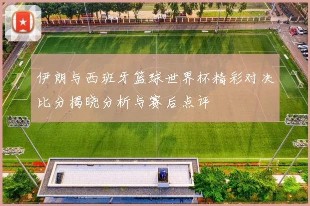 伊朗与西班牙篮球世界杯精彩对决比分揭晓分析与赛后点评